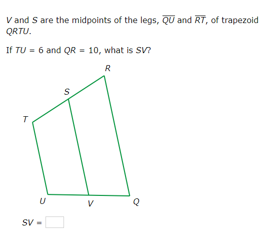 V and S are the midpoints of the legs, QU and RT, of trapezoid
QRTU.
If TU = 6 and QR = 10, what is SV?
R
U
V
SV =
