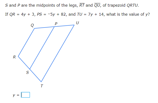 S and P are the midpoints of the legs, RT and QU, of trapezoid QRTU.
If QR = 4y + 3, PS = -5y + 82, and TU = 7y + 14, what is the value of y?
P
U
R
S
y
