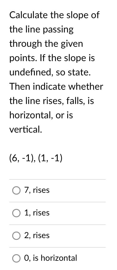 Calculate the slope of
the line passing
through the given
points. If the slope is
undefined, so state.
Then indicate whether
the line rises, falls, is
horizontal, or is
vertical.
(6, -1), (1, -1)
O 7, rises
O 1, rises
2, rises
0, is horizontal
