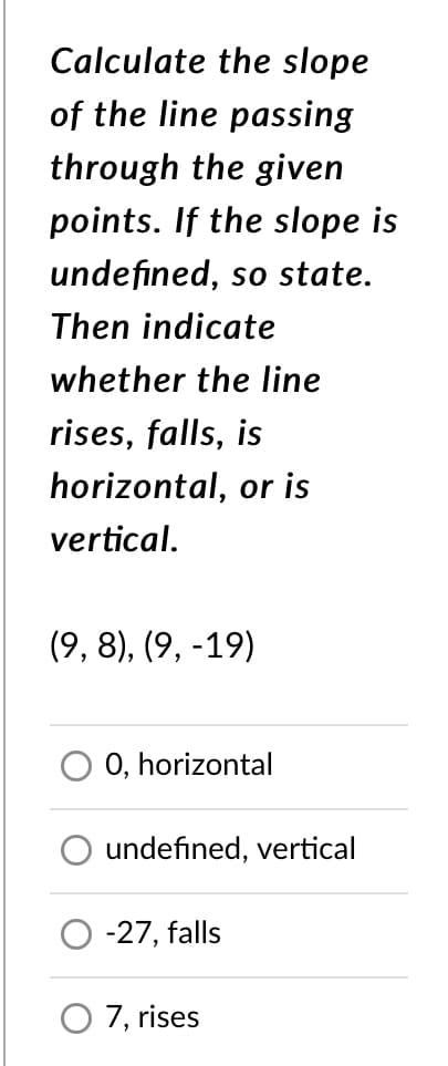 Calculate the slope
of the line passing
through the given
points. If the slope is
undefined, so state.
Then indicate
whether the line
rises, falls, is
horizontal, or is
vertical.
(9, 8), (9, -19)
0, horizontal
undefined, vertical
-27, falls
O 7, rises
