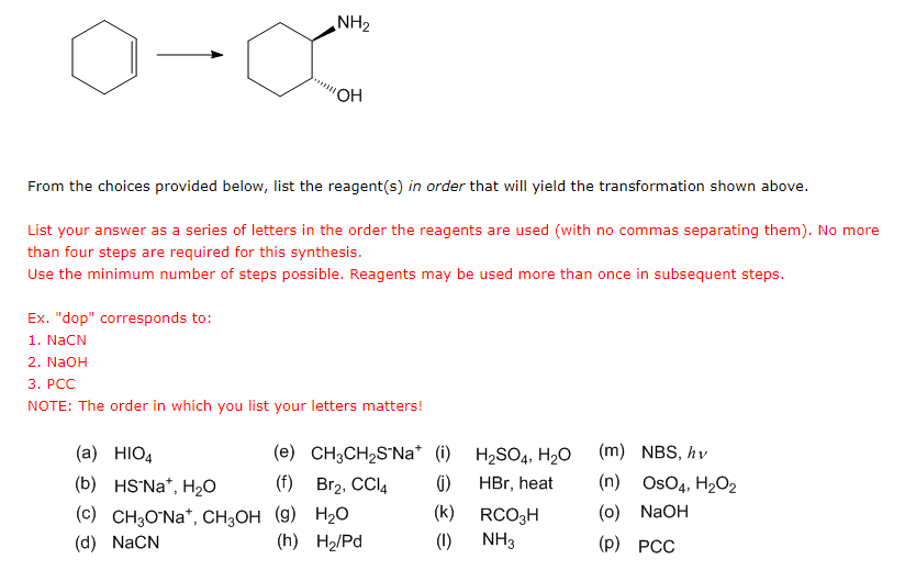 0-0
NH₂
'OH
From the choices provided below, list the reagent(s) in order that will yield the transformation shown above.
List your answer as a series of letters in the order the reagents are used (with no commas separating them). No more
than four steps are required for this synthesis.
Use the minimum number of steps possible. Reagents may be used more than once in subsequent steps.
(a) HIO4
(b) HS-Na*, H₂O
(c) CH3O-Na+, CH3OH
(d) NaCN
Ex. "dop" corresponds to:
1. NaCN
2. NaOH
3. PCC
NOTE: The order in which you list your letters matters!
(e) CH3CH₂S-Na* (i)
(f) Br₂, CCl4 (i)
(9) H₂O
(h) H₂/Pd
H₂SO4, H₂O
HBr, heat
(k)
(1) NH3
RCO3H
(m) NBS, hv
(n) OSO4, H₂O2
(0) NaOH
(P) PCC