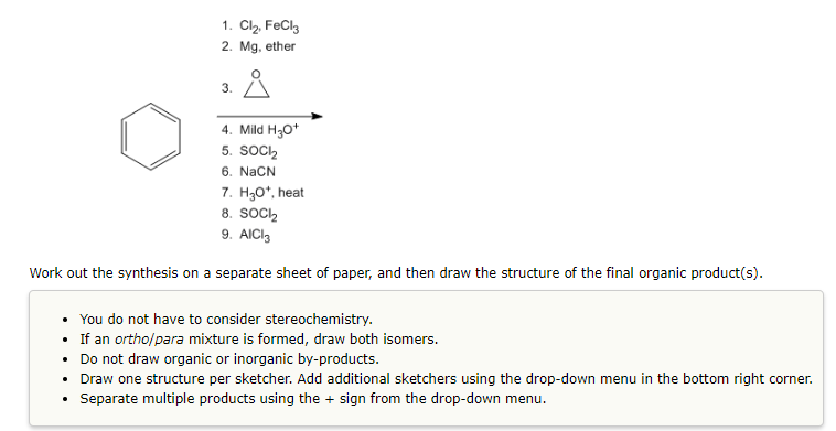 1. Cl₂, FeCl3
2. Mg, ether
3.
4. Mild H₂O+
5. SOCI₂
6. NaCN
7. H₂O¹, heat
8. SOCI
9. AlCl3
Work out the synthesis on a separate sheet of paper, and then draw the structure of the final organic product(s).
• You do not have to consider stereochemistry.
• If an ortho/para mixture is formed, draw both isomers.
• Do not draw organic or inorganic by-products.
• Draw one structure per sketcher. Add additional sketchers using the drop-down menu in the bottom right corner.
• Separate multiple products using the + sign from the drop-down menu.