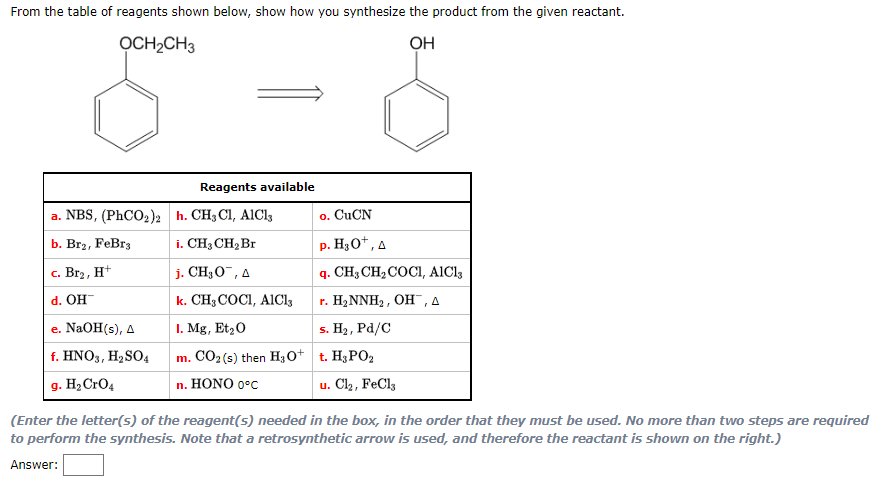 From the table of reagents shown below, show how you synthesize the product from the given reactant.
OCH₂CH3
OH
a. NBS, (PhCO₂)2
b. Br2, FeBr3
c. Br₂, H+
d. OH
e. NaOH(s), A
f. HNO3, H₂SO4
g. H₂ CrO4
Reagents available
h. CH3 CI, AICI,
o. CuCN
i. CH3 CH₂ Br
p. H₂O+, A
j. CH₂O, A
q. CH3 CH₂ COCI, AICI,
k. CH3COCI, AICI3
r. H₂NNH₂, OH, A
1. Mg, Et₂ O
s. H₂, Pd/C
m. CO₂ (s) then H3O+ t. H₂PO₂
n. HONO 0°C
u. Cl₂, FeCl3
(Enter the letter(s) of the reagent(s) needed in the box, in the order that they must be used. No more than two steps are required
to perform the synthesis. Note that a retrosynthetic arrow is used, and therefore the reactant is shown on the right.)
Answer: