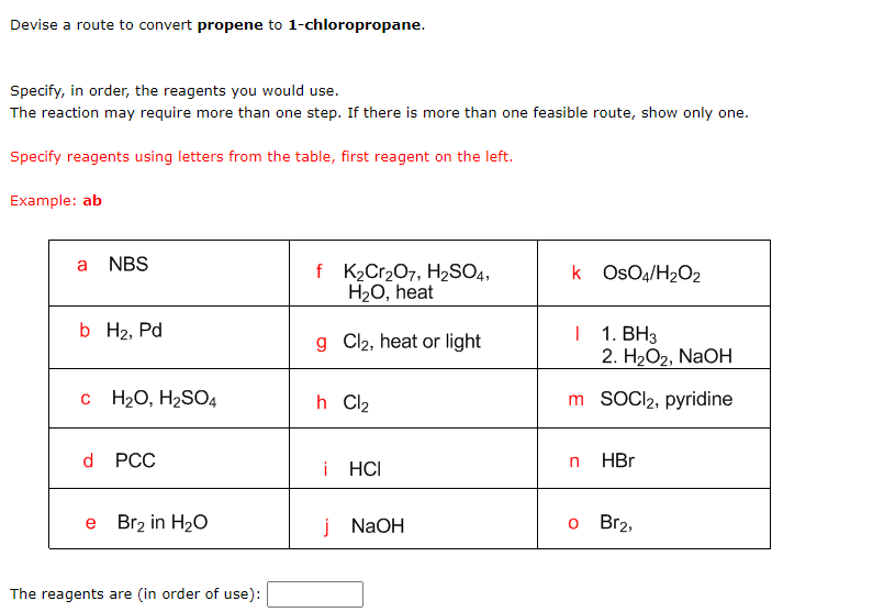 Devise a route to convert propene to 1-chloropropane.
Specify, in order, the reagents you would use.
The reaction may require more than one step. If there is more than one feasible route, show only one.
Specify reagents using letters from the table, first reagent on the left.
Example: ab
a NBS
b H₂, Pd
C H₂O, H₂SO4
d PCC
e Br₂ in H₂O
The reagents are (in order of use):
f K₂Cr₂O7, H₂SO4,
H₂O, heat
g Cl₂, heat or light
h Cl₂
i HCI
j NaOH
k OsO4/H₂O2
I 1. BH3
2. H₂O2, NaOH
m SOCI2, pyridine
n HBr
o Br2,