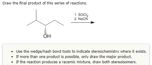 Draw the final product of this series of reactions.
|||**
OH
1. SOCI₂
2. NaCN
• Use the wedge/hash bond tools to indicate stereochemistry where it exists.
• If more than one product is possible, only draw the major product.
• If the reaction produces a racemic mixture, draw both stereoisomers.