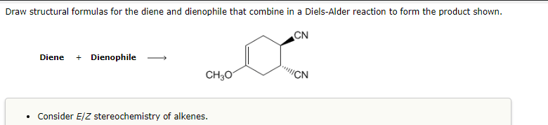 Draw structural formulas for the diene and dienophile that combine in a Diels-Alder reaction to form the product shown.
CN
Diene + Dienophile
CH₂O
• Consider E/Z stereochemistry of alkenes.
CN
