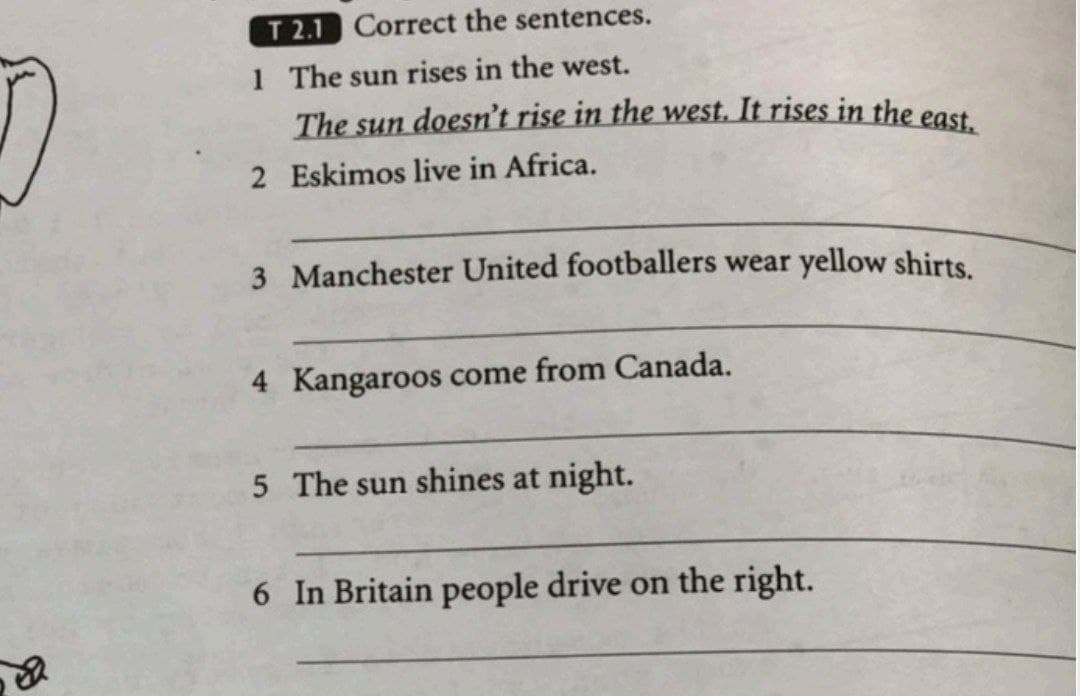 T 2.1 Correct the sentences.
1 The sun rises in the west.
The sun doesn't rise in the west. It rises in the east
2 Eskimos live in Africa.
3 Manchester United footballers wear yellow shirts.
4 Kangaroos come from Canada.
5 The sun shines at night.
6 In Britain people drive on the right.
