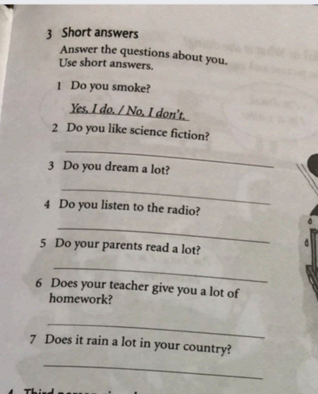 Answer the questions about you.
3 Short answers
Use short answers.
1 Do you smoke?
Yes. I do. / No, I don't.
2 Do you like science fiction?
3 Do you dream a lot?
4 Do you listen to the radio?
5 Do your parents read a lot?
6 Does your teacher give you a lot of
homework?
7 Does it rain a lot in your country?
Third
