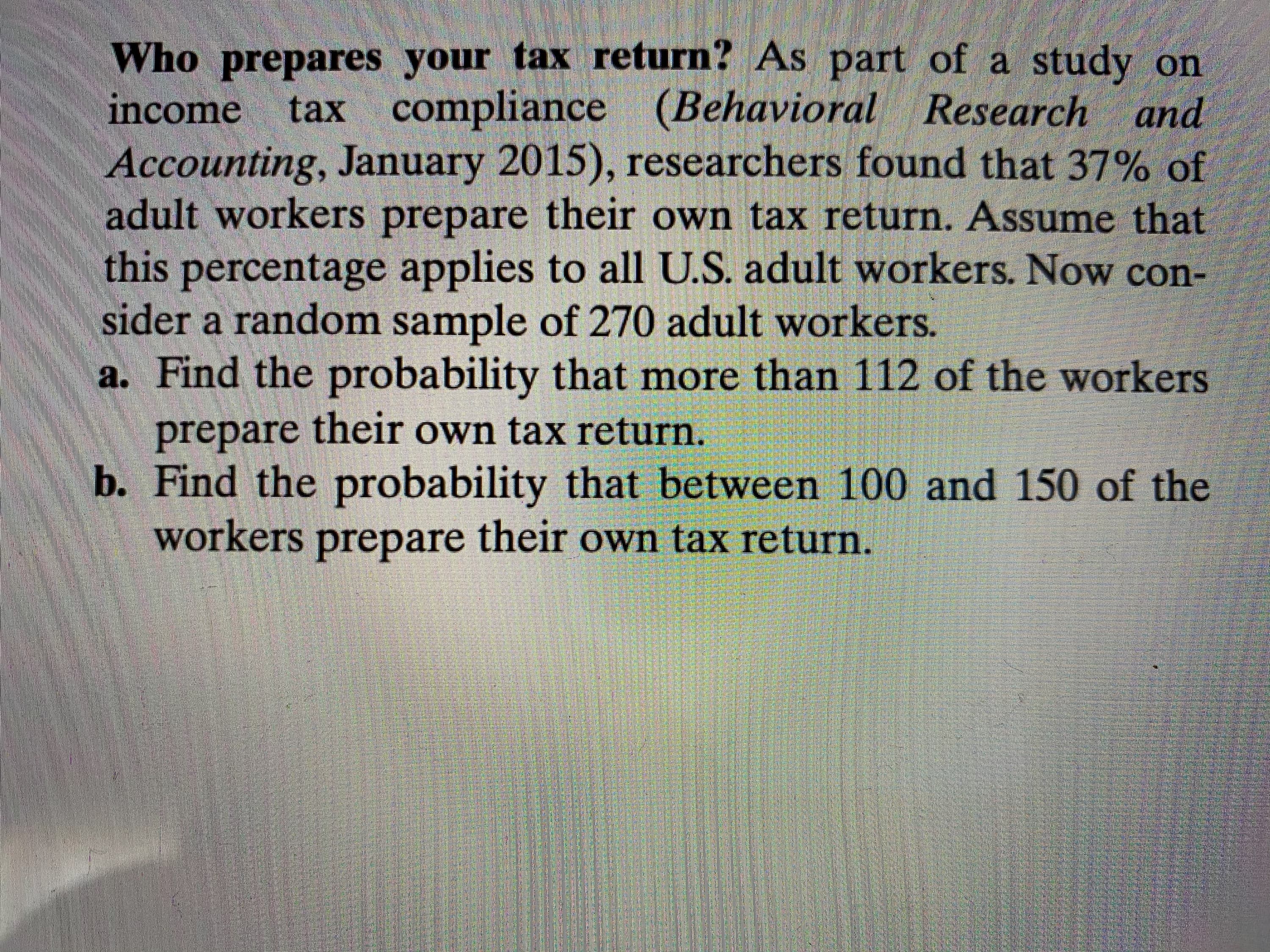 Who prepares your tax return? As part of a study on
income
tax compliance (Behavioral Research and
Accounting, January 2015), researchers found that 37% of
adult workers prepare their own tax return. Assume that
this percentage applies to all U.S. adult workers. Now con-
sider a random sample of 270 adult workers.
a. Find the probability that more than 112 of the workers
prepare own tax return.
their
b. Find the probability that between 100 and 150 of the
workers their own tax return.
prepare
