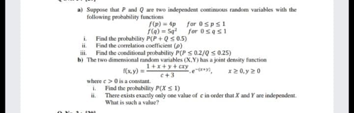 a) Suppose that P and Q are two independent continuous random variables with the
following probability functions
f(p) = 4p for 0sps1
f(a) = 5q for 0sas1
i Find the probubility P(P + Qs 0.5)
ii. Find the correlation coefficient (p)
i. Find the conditional probability P(P < 0.2/Q < 0.25)
b) The two dimensional random variables (X.Y) has a joint density function
1+x+y+ cxy
f(x. y) = -
c+3
x2 0, y 20
where e > 0 is a co
i. Find the probability P(X s 1)
ii There exists exactly only one value of c in order that X and Y are independent.
constant.
What is such a value?
