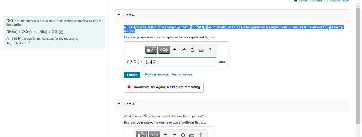 NiO is to be reduced to nickel metal in an industrial process by use of
the reaction
NiO(s) + CO(g) ⇒ Ni(s) + CO₂(g).
5
At 1600 K the equilibrium constant for the reaction is
K₂ = 6.0 x 10²
Part A
A 51.0-L reactor at 1600 K is charged with 50.0 g of NiO(s) and 1.40 atm of CO(g). After equilibrium is reached, what is the partial pressure of CO₂(g) in the
reactor?
Express your answer in atmospheres to two significant figures.
P(CO₂) = 1.49
Submit
ΠΙ ΑΣΦ
Part B
Previous Answers Request Answer
X Incorrect; Try Again; 5 attempts remaining
www
What mass of Ni(s) is produced in the reaction in part (a)?
Express your answer in grams to two significant figures.
ΠΑΠ ΑΣΦ
www
?
?
Review Constants Periodic Table
atm