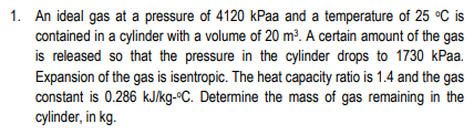 1. An ideal gas at a pressure of 4120 kPaa and a temperature of 25 °C is
contained in a cylinder with a volume of 20 m³. A certain amount of the gas
is released so that the pressure in the cylinder drops to 1730 kPaa.
Expansion of the gas is isentropic. The heat capacity ratio is 1.4 and the gas
constant is 0.286 kJ/kg-ºC. Determine the mass of gas remaining in the
cylinder, in kg.
