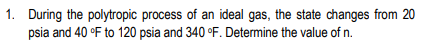 1. During the polytropic process of an ideal gas, the state changes from 20
psia and 40 °F to 120 psia and 340 °F. Determine the value of n.
