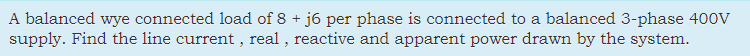 A balanced wye connected load of 8 + j6 per phase is connected to a balanced 3-phase 400v
supply. Find the line current , real , reactive and apparent power drawn by the system.
