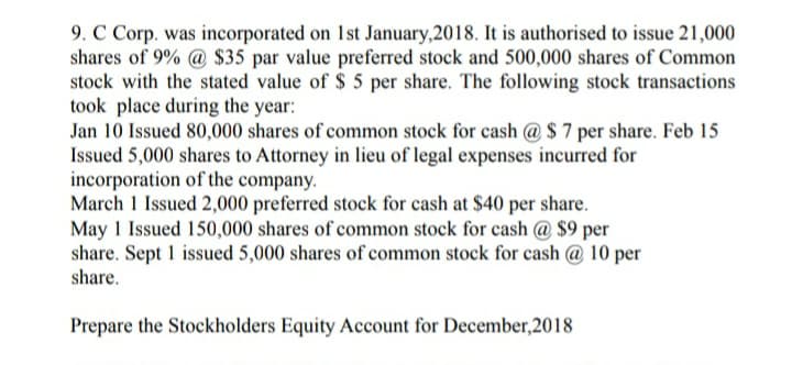 9. C Corp. was incorporated on 1st January,2018. It is authorised to issue 21,000
shares of 9% @ $35 par value preferred stock and 500,000 shares of Common
stock with the stated value of $ 5 per share. The following stock transactions
took place during the year:
Jan 10 Issued 80,000 shares of common stock for cash @ $ 7 per share. Feb 15
Issued 5,000 shares to Attorney in lieu of legal expenses incurred for
incorporation of the company.
March 1 Issued 2,000 preferred stock for cash at $40 per share.
May 1 Issued 150,000 shares of common stock for cash @ $9 per
share. Sept 1 issued 5,000 shares of common stock for cash @ 10 per
share.
Prepare the Stockholders Equity Account for December,2018
