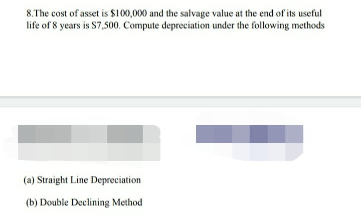 8.The cost of asset is $100,000 and the salvage value at the end of its useful
life of 8 years is $7,500. Compute depreciation under the following methods
(a) Straight Line Depreciation
(b) Double Declining Method
