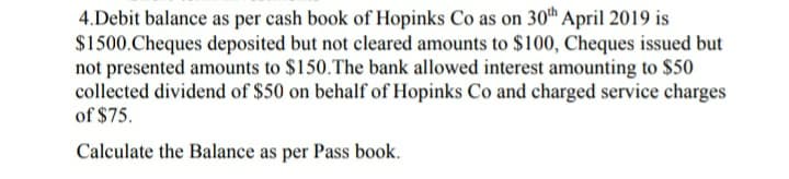 4.Debit balance as per cash book of Hopinks Co as on 30th April 2019 is
$1500.Cheques deposited but not cleared amounts to $100, Cheques issued but
not presented amounts to $150.The bank allowed interest amounting to $50
collected dividend of $50 on behalf of Hopinks Co and charged service charges
of $75.
Calculate the Balance as per Pass book.
