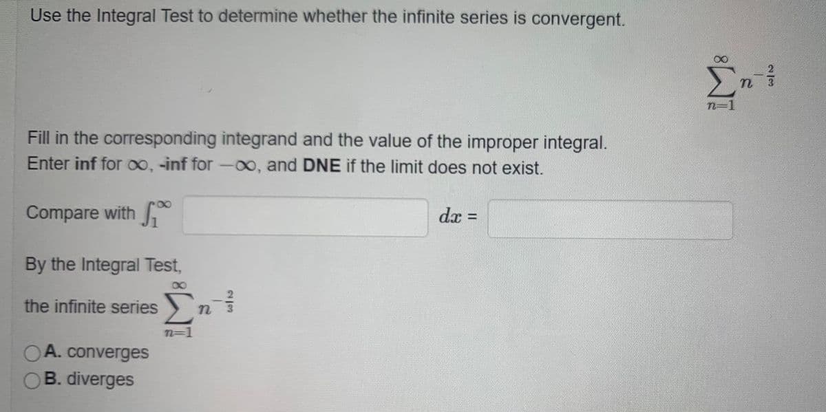 Use the Integral Test to determine whether the infinite series is convergent.
n=1
Fill in the corresponding integrand and the value of the improper integral.
Enter inf for 00, -inf for -00, and DNE if the limit does not exist.
Compare with
dx =
By the Integral Test,
the infinite series)
3.
n=D1
OA. converges
OB. diverges
2/3
IM:
