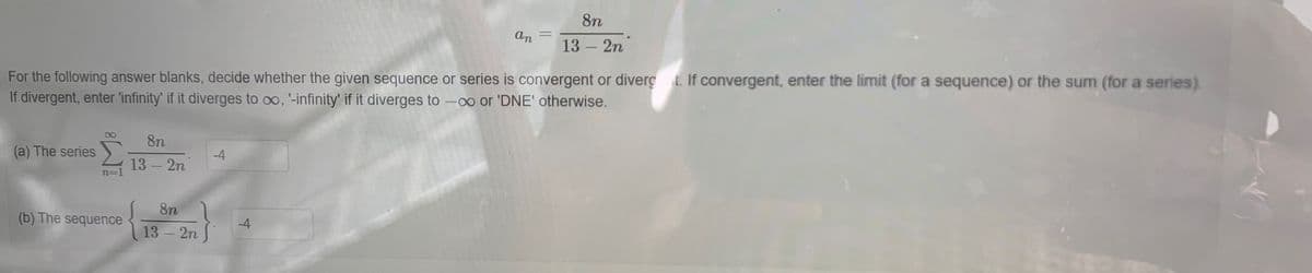 8n
an
13 2n
For the following answer blanks, decide whether the given sequence or series is convergent or diverç .If convergent, enter the limit (for a sequence) or the sum (for a series).
If divergent, enter 'infinity' if it diverges to oo, '-infinity' if it diverges to -oo or 'DNE' otherwise.
00
8n
(a) The series
-4
13 2n
n=D]
8n
(b) The sequence
-4
13 -2n
