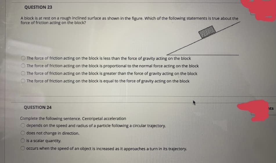QUESTION 23
A block is at rest on a rough inclined surface as shown in the figure. Which of the following statements is true about the
force of friction acting on the block?
The force of friction acting on the block is less than the force of gravity acting on the block
O The force of friction acting on the block is proportional to the normal force acting on the block
The force of friction acting on the block is greater than the force of gravity acting on the block
The force of friction acting on the block is equal to the force of gravity acting on the block
QUESTION 24
nts
Complete the following sentence. Centripetal acceleration
depends on the speed and radius of a particle following a circular trajectory.
does not change in direction.
is a scalar quantity.
occurs when the speed of an object is increased as it approaches a turn in its trajectory.
