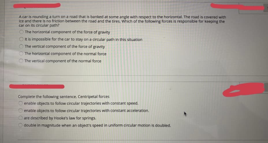 A car is rounding a turn on a road that is banked at some angle with respect to the horizontal. The road is covered with
ice and there is no friction between the road and the tires. which of the following forces is responsible for keeping the
car on its circular path?
The horizontal component of the force of gravity
It is impossible for the car to stay on a circular path in this situation
The vertical component of the force of gravity
The horizontal component of the normal force
The vertical component of the normal force
Complete the following sentence. Centripetal forces
enable objects to follow circular trajectories with constant speed.
enable objects to follow circular trajectories with constant acceleration.
O are described by Hooke's law for springs.
double in magnitude when an object's speed in uniform circular motion is doubled.
OOOO
