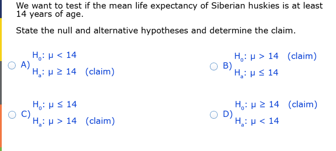We want to test if the mean life expectancy of Siberian huskies is at least
14 years of age.
State the null and alternative hypotheses and determine the claim.
H,: µ < 14
O A)
H,: µ 2 14 (claim)
H,: µ > 14 (claim)
B)
H,: µ < 14
H,: HS 14
C)
H,: µ > 14 (claim)
H,: H 2 14 (claim)
O D)
H,: µ < 14
