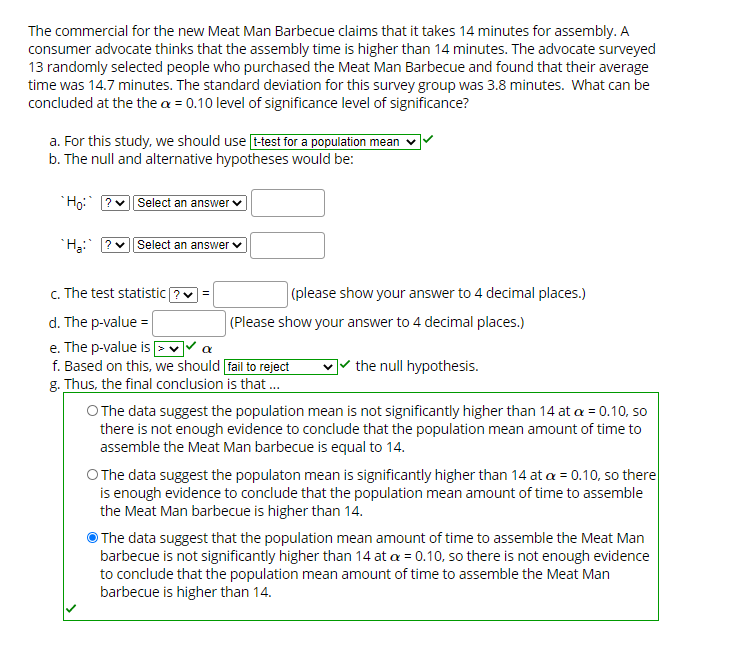 The commercial for the new Meat Man Barbecue claims that it takes 14 minutes for assembly. A
consumer advocate thinks that the assembly time is higher than 14 minutes. The advocate surveyed
13 randomly selected people who purchased the Meat Man Barbecue and found that their average
time was 14.7 minutes. The standard deviation for this survey group was 3.8 minutes. What can be
concluded at the the a = 0.10 level of significance level of significance?
a. For this study, we should use t-test for a population mean
b. The null and alternative hypotheses would be:
Ho:
Select an answer v
"H: ? v| Select an answer v
c. The test statistic ?
|(please show your answer to 4 decimal places.)
d. The p-value =
(Please show your answer to 4 decimal places.)
e. The p-value is >v a
f. Based on this, we should fail to reject
]* the null hypothesis.
g. Thus, the final conclusion is that.
O The data suggest the population mean is not significantly higher than 14 at a = 0.10, so
there is not enough evidence to conclude that the population mean amount of time to
assemble the Meat Man barbecue is equal to 14.
O The data suggest the populaton mean is significantly higher than 14 at a = 0.10, so there
is enough evidence to conclude that the population mean amount of time to assemble
the Meat Man barbecue is higher than 14.
The data suggest that the population mean amount of time to assemble the Meat Man
barbecue is not significantly higher than 14 at a = 0.10, so there is not enough evidence
to conclude that the population mean amount of time to assemble the Meat Man
barbecue is higher than 14.
