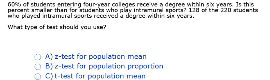 60% of students entering four-year colleges receive a degree within six years. Is this
percent smaller than for students who play intramural sports? 128 of the 220 students
who played intramural sports received a degree within six years.
What type of test should you use?
A) z-test for population mean
B) z-test for population proportion
C) t-test for population mean
