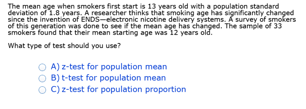 The mean age when smokers first start is 13 years old with a population standard
deviation of 1.8 years. A researcher thinks that smoking age has significantly changed
since the invention of ENDS-electronic nicotine delivery systems. A survey of smokers
of this generation was done to see if the mean age has changed. The sample of 33
smokers found that their mean starting age was 12 years old.
What type of test should you use?
A) z-test for population mean
B) t-test for population mean
C) z-test for population proportion
