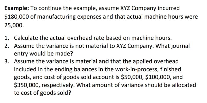 Example: To continue the example, assume XYZ Company incurred
$180,000 of manufacturing expenses and that actual machine hours were
25,000.
1. Calculate the actual overhead rate based on machine hours.
2. Assume the variance is not material to XYZ Company. What journal
entry would be made?
3. Assume the variance is material and that the applied overhead
included in the ending balances in the work-in-process, finished
goods, and cost of goods sold account is $50,000, $100,000, and
$350,000, respectively. What amount of variance should be allocated
to cost of goods sold?
