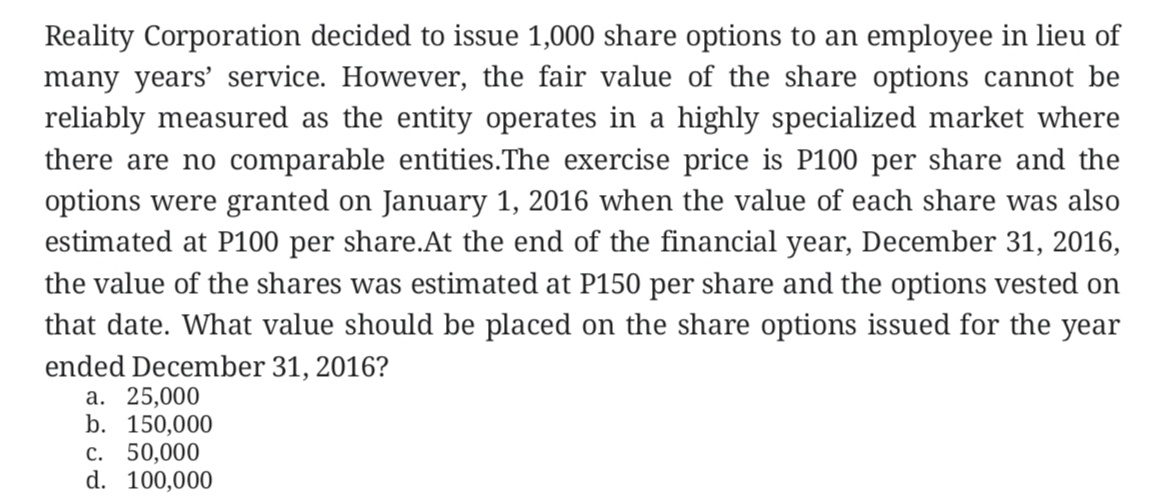 Reality Corporation decided to issue 1,000 share options to an employee in lieu of
many years' service. However, the fair value of the share options cannot be
reliably measured as the entity operates in a highly specialized market where
there are no comparable entities.The exercise price is P100 per share and the
options were granted on January 1, 2016 when the value of each share was also
estimated at P100 per share.At the end of the financial year, December 31, 2016,
the value of the shares was estimated at P150 per share and the options vested on
that date. What value should be placed on the share options issued for the year
ended December 31, 2016?
a. 25,000
b. 150,000
c. 50,000
d. 100,000
