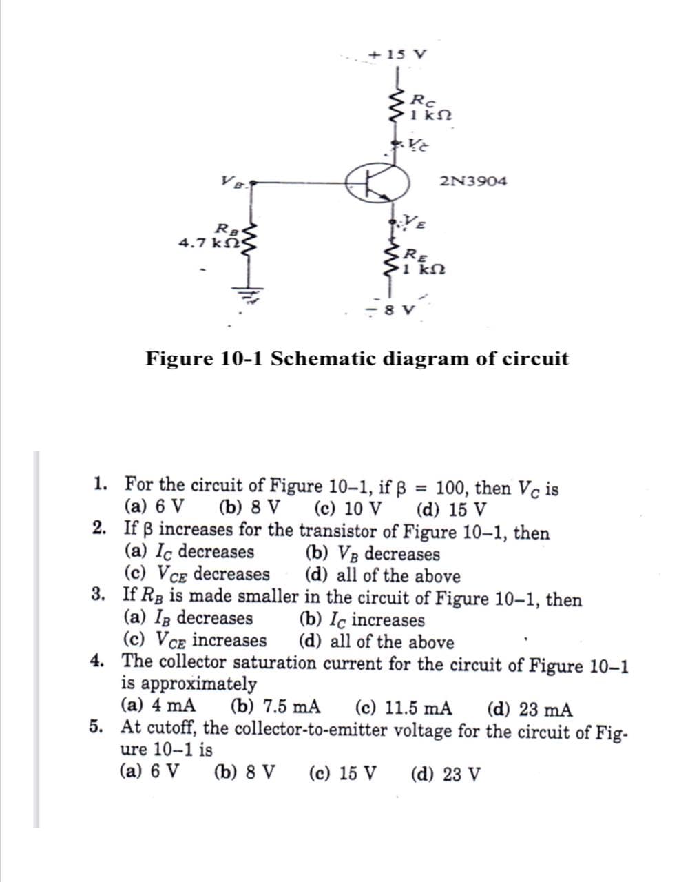 + 15 V
Rc
1 kN
2N3904
4.7 kNS
RE
>1 kN
-8 V
Figure 10-1 Schematic diagram of circuit
1. For the circuit of Figure 10-1, if ß = 100, then Vc is
(a) 6 V
2. If ß increases for the transistor of Figure 10–1, then
(a) Ic decreases
(c) VCE decreases
3. If Rg is made smaller in the circuit of Figure 10-1, then
(a) Ig decreases
(c) VCE increases
4. The collector saturation current for the circuit of Figure 10-1
is approximately
(a) 4 mA
5. At cutoff, the collector-to-emitter voltage for the circuit of Fig-
(b) 8 V
(c) 10 V
(d) 15 V
(b) VB decreases
(d) all of the above
(b) Ic increases
(d) all of the above
(b) 7.5 mA
(c) 11.5 mA
(d) 23 mA
ure 10-1 is
(a) 6 V
(b) 8 V
(c) 15 V
(d) 23 V
