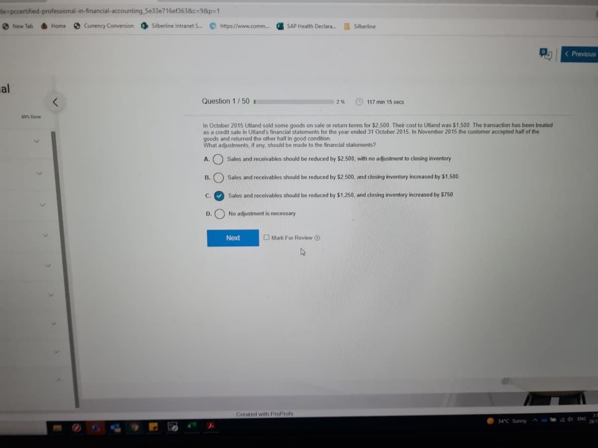 tle=pccertified-professional-in-financial-accounting 5e33e716ef363&c=9&p=1
O New Tab
6 Currency Conversion
O Silberline Intranet S.. @ https://www.comm...
A SAP Health Declara.
I Silberline
Home
( Previous
al
Question 1/50
O 117 min 15 secs
2%
89% Done
In October 2015 Utland sold some goods on sale or return terms for $2,500. Their cost to Utland was $1,500. The transaction has been treated
as a credit sale in Utland's financial statements for the year ended 31 October 2015. In November 2015 the customer accepted half of the
goods and returned the other half in good condition.
What adjustments, if any, should be made to the financial statements?
A.
Sales and receivables should be reduced by $2,500, with no adjustment to closing inventory
B. ) Sales and receivables should be reduced by $2,500, and closing inventory increased by $1,500.
C.
Sales and receivables should be reduced by $1,250, and closing inventory increased by $750
D.
No adjustment is necessary
Next
O Mark For Review @
Created with ProProfs
34°C Sunny
d ENG
