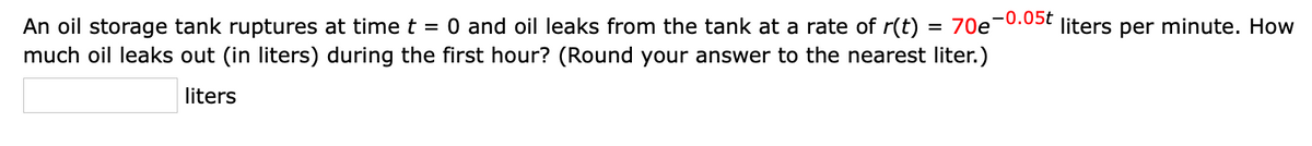 O and oil leaks from the tank at a rate of r(t)
An oil storage tank ruptures at time t
much oil leaks out (in liters) during the first hour? (Round your answer to the nearest liter.)
70e-0.05t
liters per minute. How
liters
