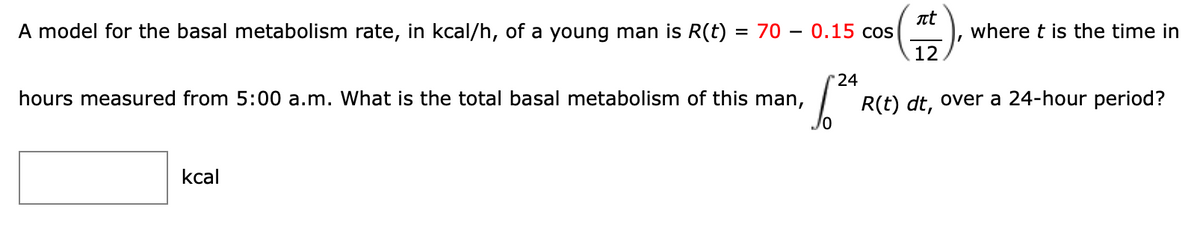 nt
= 70 – 0.15 cos
12
A model for the basal metabolism rate, in kcal/h, of a young man is R(t)
where t is the time in
-
24
hours measured from 5:00 a.m. What is the total basal metabolism of this man,
R(t) dt, over a 24-hour period?
kcal

