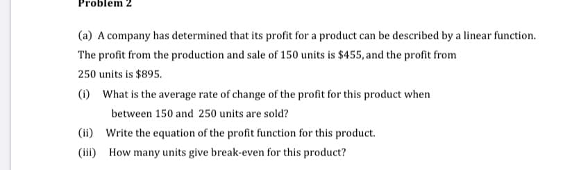 Problem 2
(a) A company has determined that its profit for a product can be described by a linear function.
The profit from the production and sale of 150 units is $455, and the profit from
250 units is $895.
(i) What is the average rate of change of the profit for this product when
between 150 and 250 units are sold?
(ii) Write the equation of the profit function for this product.
(iii) How many units give break-even for this product?
