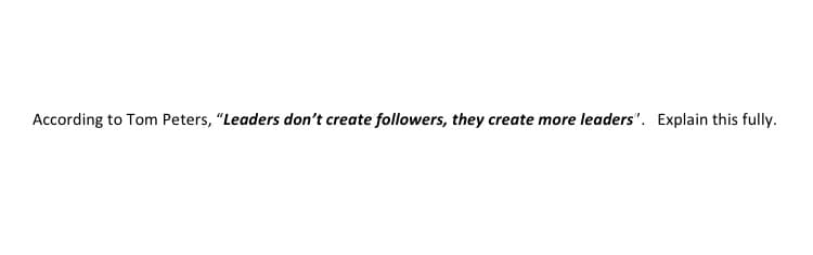 According to Tom Peters, "Leaders don't create followers, they create more leaders". Explain this fully.
