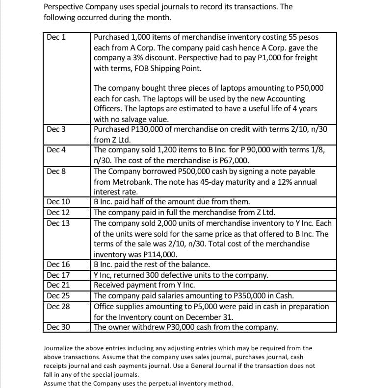 Perspective Company uses special journals to record its transactions. The
following occurred during the month.
Dec 1
Purchased 1,000 items of merchandise inventory costing 55 pesos
each from A Corp. The company paid cash hence A Corp. gave the
company a 3% discount. Perspective had to pay P1,000 for freight
with terms, FOB Shipping Point.
The company bought three pieces of laptops amounting to P50,000
each for cash. The laptops will be used by the new Accounting
Officers. The laptops are estimated to have a useful life of 4 years
with no salvage value.
Purchased P130,000 of merchandise on credit with terms 2/10, n/30
Dec 3
from Z Ltd.
The company sold 1,200 items to B Inc. for P 90,000 with terms 1/8,
n/30. The cost of the merchandise is P67,000.
The Company borrowed P500,000 cash by signing a note payable
from Metrobank. The note has 45-day maturity and a 12% annual
Dec 4
Dec 8
interest rate.
B Inc. paid half of the amount due from them.
The company paid in full the merchandise from Z Ltd.
The company sold 2,000 units of merchandise inventory to Y Inc. Each
of the units were sold for the same price as that offered to B Inc. The
terms of the sale was 2/10, n/30. Total cost of the merchandise
inventory was P114,000.
B Inc. paid the rest of the balance.
Y Inc, returned 300 defective units to the company.
Received payment from Y Inc.
The company paid salaries amounting to P350,000 in Cash.
Dec 10
Dec 12
Dec 13
Dec 16
Dec 17
Dec 21
Dec 25
Dec 28
Office supplies amounting to P5,000 were paid in cash in preparation
for the Inventory count on December 31.
The owner withdrew P30,000 cash from the company.
Dec 30
Journalize the above entries including any adjusting entries which may be required from the
above transactions. Assume that the company uses sales journal, purchases journal, cash
receipts journal and cash payments journal. Use a General Journal if the transaction does not
fall in any of the special journals.
Assume that the Company uses the perpetual inventory method.
