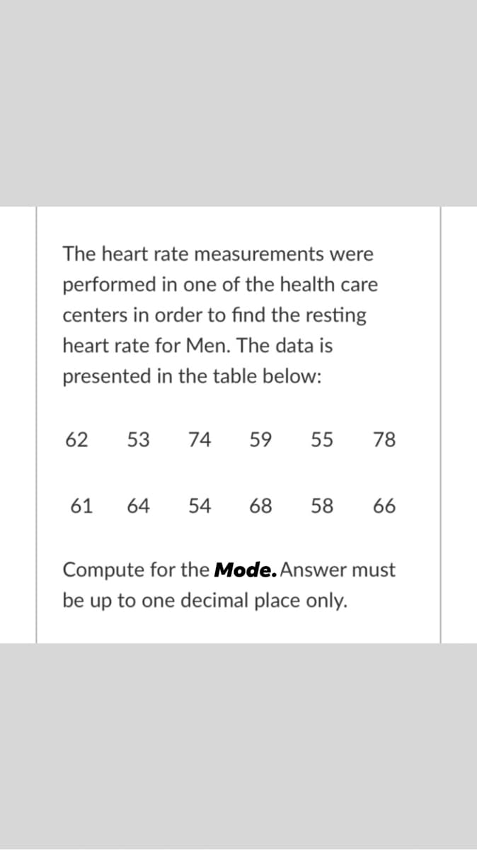 The heart rate measurements were
performed in one of the health care
centers in order to find the resting
heart rate for Men. The data is
presented in the table below:
62
53
74
59
55
78
61
64
54
68
58
66
Compute for the Mode. Answer must
be up to one decimal place only.
