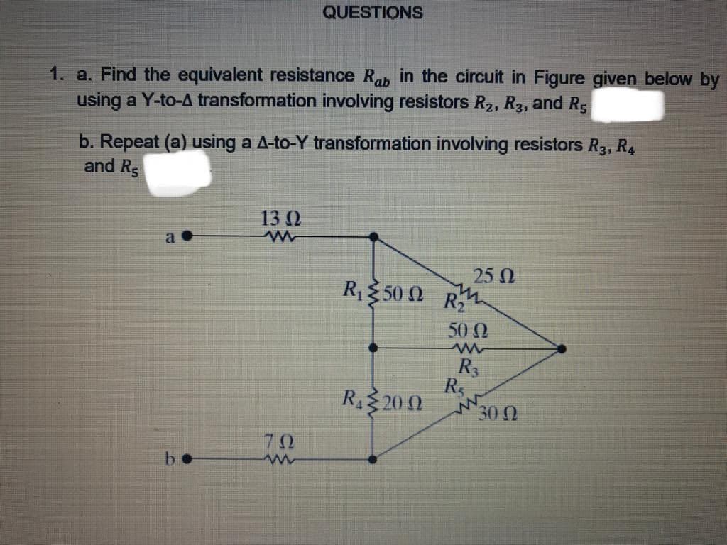 a. Find the equivalent resistance Rab in the circuit in Figure given below by
using a Y-to-A transformation involving resistors R2, R3, and Rs
b. Repeat (a) using a A-to-Y transformation involving resistors R3, R4
and Rs
13 N
25 0
R350 N R
50 N
R3
R
R 20 N
ww
30
b.
