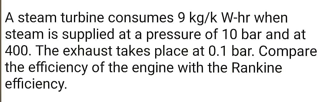 A steam turbine consumes 9 kg/k W-hr when
steam is supplied at a pressure of 10 bar and at
400. The exhaust takes place at 0.1 bar. Compare
the efficiency of the engine with the Rankine
efficiency.
