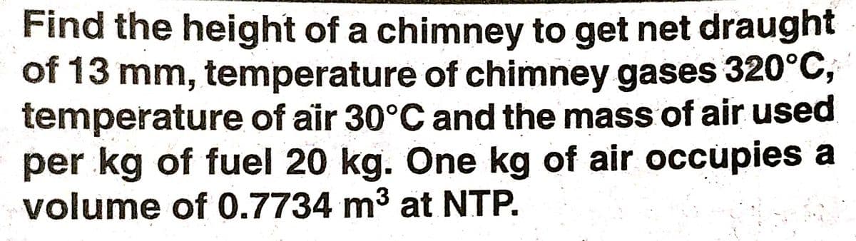 Find the height of a chimney to get net draught
of 13 mm, temperature of chimney gases 320°C;
temperature of air 30°C and the mass of air used
per kg of fuel 20 kg. One kg of air occupies a
volume of 0.7734 m3 at NTP.
