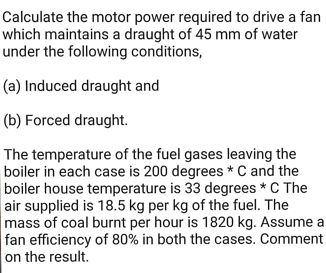 Calculate the motor power required to drive a fan
which maintains a draught of 45 mm of water
under the following conditions,
(a) Induced draught and
(b) Forced draught.
The temperature of the fuel gases leaving the
boiler in each case is 200 degrees * C and the
boiler house temperature is 33 degrees * C The
air supplied is 18.5 kg per kg of the fuel. The
mass of coal burnt per hour is 1820 kg. Assume a
fan efficiency of 80% in both the cases. Comment
on the result.
