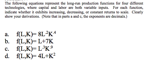 The following equations represent the long-run production functions for four different
technologies, where capital and labor are both variable inputs. For each function,
indicate whether it exhibits increasing, decreasing, or constant returns to scale. Clearly
show your derivations. (Note that in parts a and c, the exponents are decimals.)
f(L,K)= 8L²K4
b. f(L,K)= L+7K
c. f(L,K)= L³K
d. f(L,K)= 4L+K?
а.
с.
