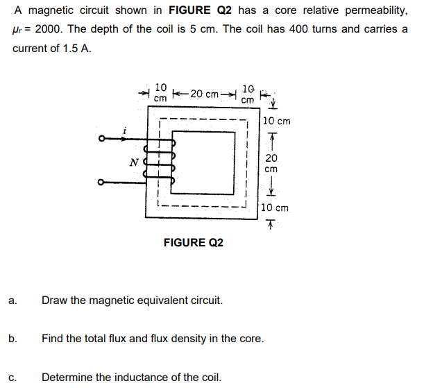 A magnetic circuit shown in FIGURE Q2 has a core relative permeability,
Hr = 2000. The depth of the coil is 5 cm. The coil has 400 turns and carries a
current of 1.5 A.
10
20 cm -
10
cm
cm
10 cm
20
N
cm
10 cm.
FIGURE Q2
а.
Draw the magnetic equivalent circuit.
b.
Find the total flux and flux density in the core.
Determine the inductance of the coil.
C.
