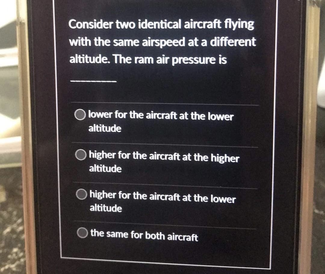 Consider two identical aircraft flying
with the same airspeed at a different
altitude. The ram air pressure is
lower for the aircraft at the lower
altitude
higher for the aircraft at the higher
altitude
higher for the aircraft at the lower
altitude
the same for both aircraft