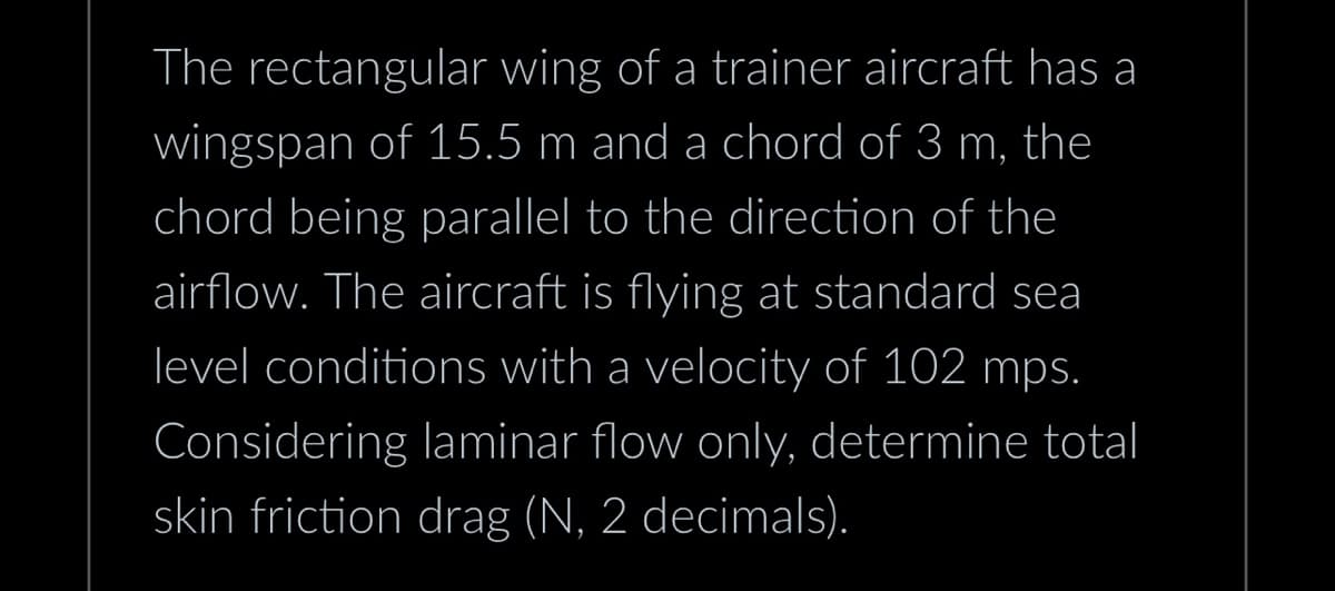 The rectangular wing of a trainer aircraft has a
wingspan of 15.5 m and a chord of 3 m, the
chord being parallel to the direction of the
airflow. The aircraft is flying at standard sea
level conditions with a velocity of 102 mps.
Considering laminar flow only, determine total
skin friction drag (N, 2 decimals).