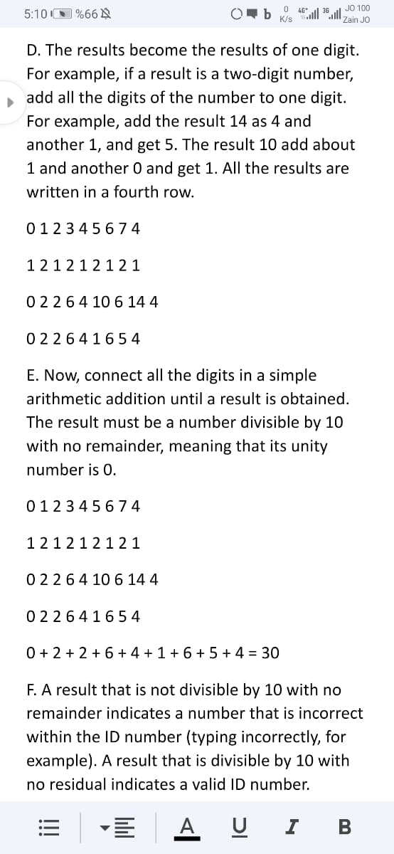 JO 100
5:10 O %66 N
K/s
Zain JO
D. The results become the results of one digit.
For example, if a result is a two-digit number,
add all the digits of the number to one digit.
For example, add the result 14 as 4 and
another 1, and get 5. The result 10 add about
1 and another 0 and get 1. All the results are
written in a fourth row.
0123 4 56 74
1212 121 2 1
02264 10 6 14 4
0 226416 54
E. Now, connect all the digits in a simple
arithmetic addition until a result is obtained.
The result must be a number divisible by 1O
with no remainder, meaning that its unity
number is 0.
0123 45 674
1212121 2 1
0 2264 10 6 14 4
02264165 4
0 + 2 + 2 +6 + 4 + 1 + 6 + 5 + 4 = 30
F. A result that is not divisible by 10 with no
remainder indicates a number that is incorrect
within the ID number (typing incorrectly, for
example). A result that is divisible by 10 with
no residual indicates a valid ID number.
A U I
В
