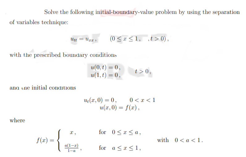 Solve the following initial-boundary-value problem by using the separation
of variables technique:
Utt = Ugr ,
(0<x < 1, ,t > 0),
with the prescribed boundary conditions
u(0, t) = 0,
u(1,t) = 0,
t > 0,
ana une initial conditions
0 < x < 1
u(x, 0) = 0,
u(x,0) = f(x),
where
x,
for 0<x<a,
f(x) =
with 0<a <1.
for a <x <1,
