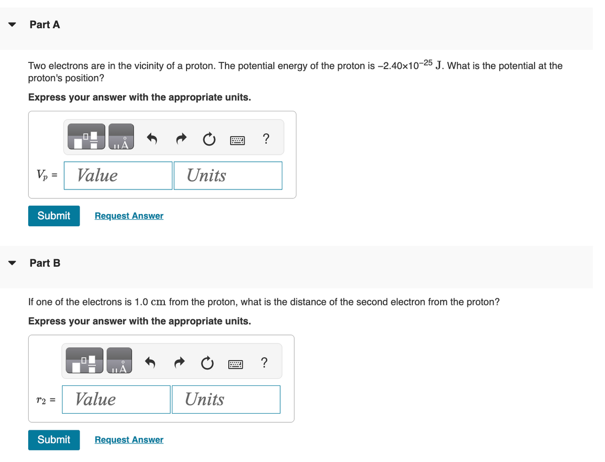 Part A
Two electrons are in the vicinity of a proton. The potential energy of the proton is -2.40×10-25 J. What is the potential at the
proton's position?
Express your answer with the appropriate units.
Vp = Value
Submit
Part B
Request Answer
r2 =
If one of the electrons is 1.0 cm from the proton, what is the distance of the second electron from the proton?
Express your answer with the appropriate units.
Value
Units
Submit Request Answer
Units
?
wwwwwwww
?